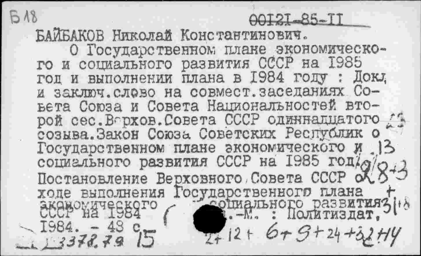 ﻿0ОЖ-а5=И__ БАЙБАКОВ Николай Константинович.
О Государственном плане экономического и социального развития СССР на 1985 год и выполнении плана в 1984 году : Доти, и заключ.слово на совмест.заседаниях Совета Союза и Совета Национальностей второй сес.Верхов.Совета СССР одиннадцатого созыва.Закон Союза Советских Республик о Государственном плане экономического # .)*> социального развития СССР на 1985 год^/ф^д Постановление Верховного Совета СССР сХ.0**^ ходе выполнения Государственного плана £